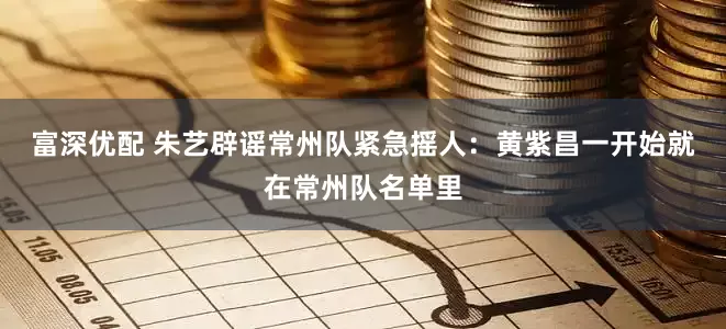 富深优配 朱艺辟谣常州队紧急摇人：黄紫昌一开始就在常州队名单里