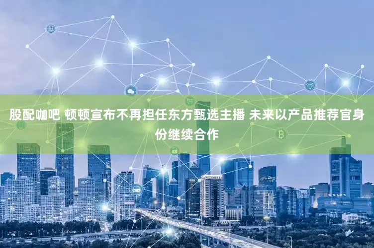 股配咖吧 顿顿宣布不再担任东方甄选主播 未来以产品推荐官身份继续合作