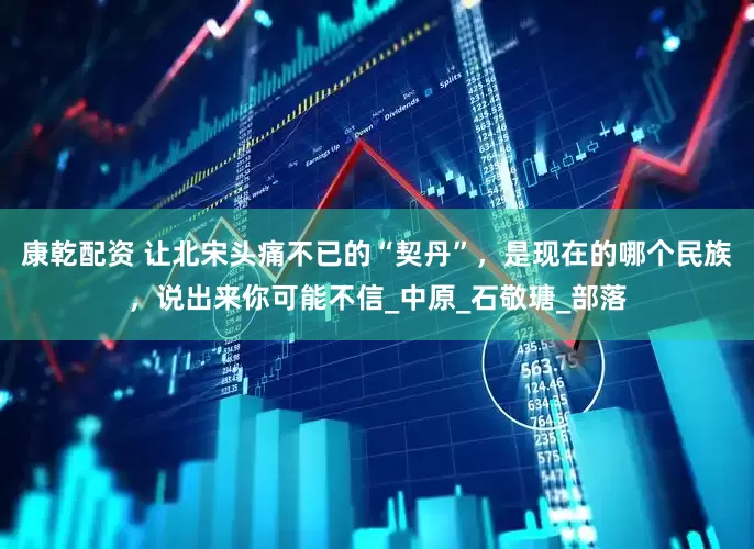 康乾配资 让北宋头痛不已的“契丹”，是现在的哪个民族，说出来你可能不信_中原_石敬瑭_部落