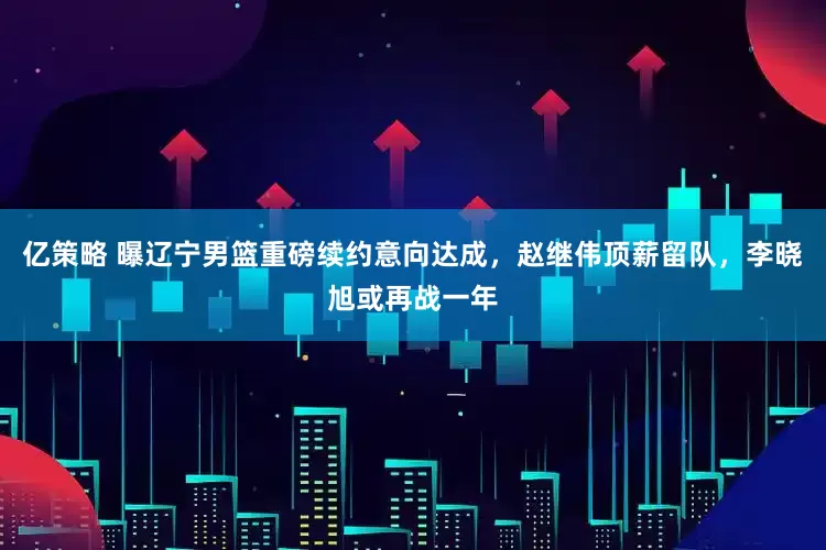 亿策略 曝辽宁男篮重磅续约意向达成，赵继伟顶薪留队，李晓旭或再战一年