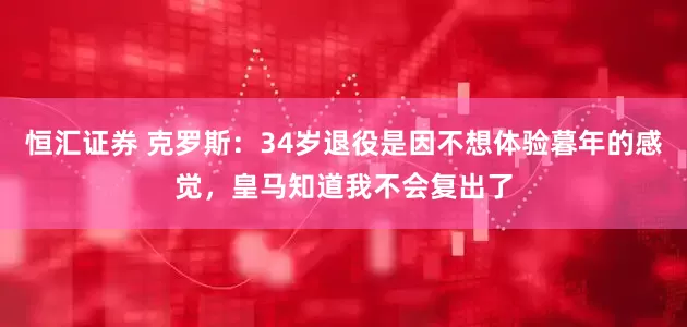 恒汇证券 克罗斯：34岁退役是因不想体验暮年的感觉，皇马知道我不会复出了