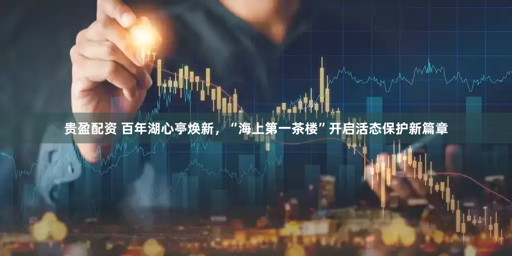 贵盈配资 百年湖心亭焕新，“海上第一茶楼”开启活态保护新篇章