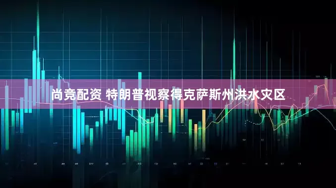 尚竞配资 特朗普视察得克萨斯州洪水灾区