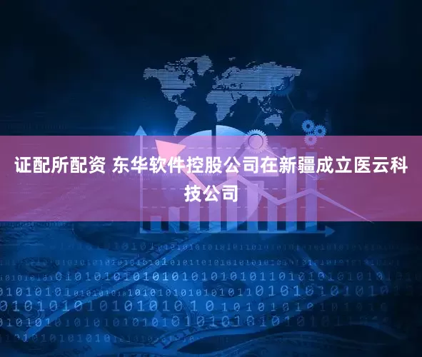 证配所配资 东华软件控股公司在新疆成立医云科技公司