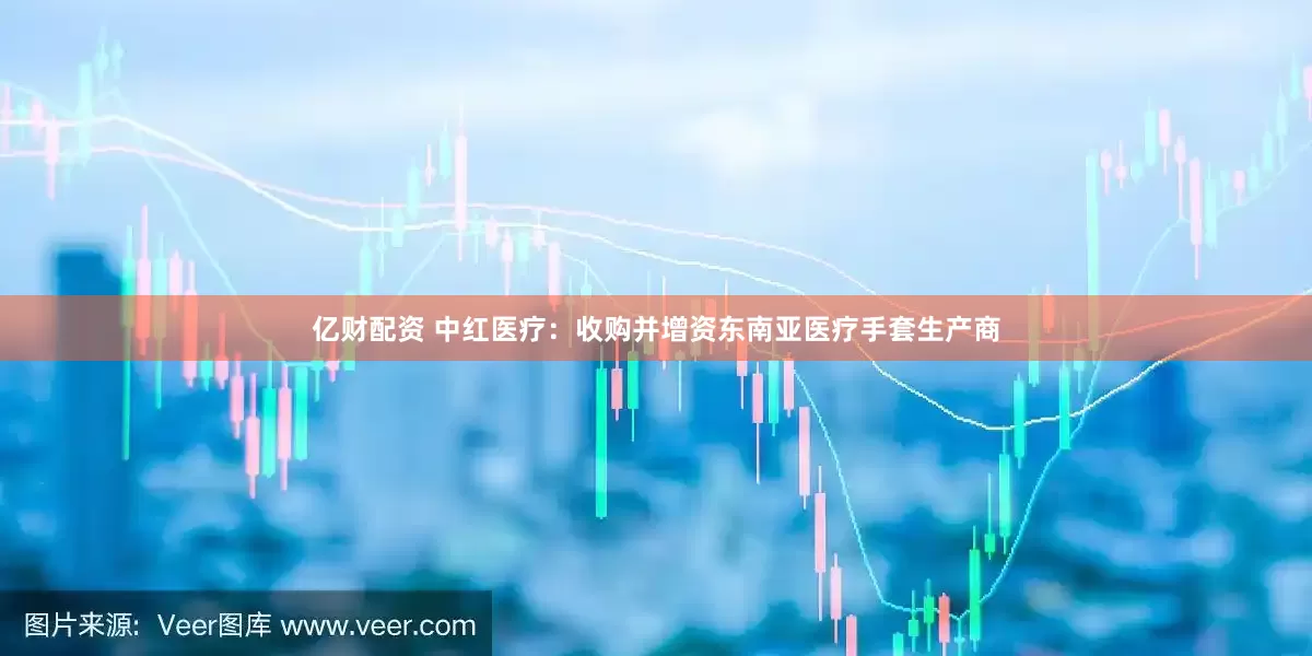 亿财配资 中红医疗：收购并增资东南亚医疗手套生产商