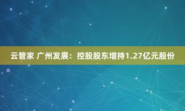 云管家 广州发展：控股股东增持1.27亿元股份