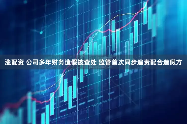 涨配资 公司多年财务造假被查处 监管首次同步追责配合造假方