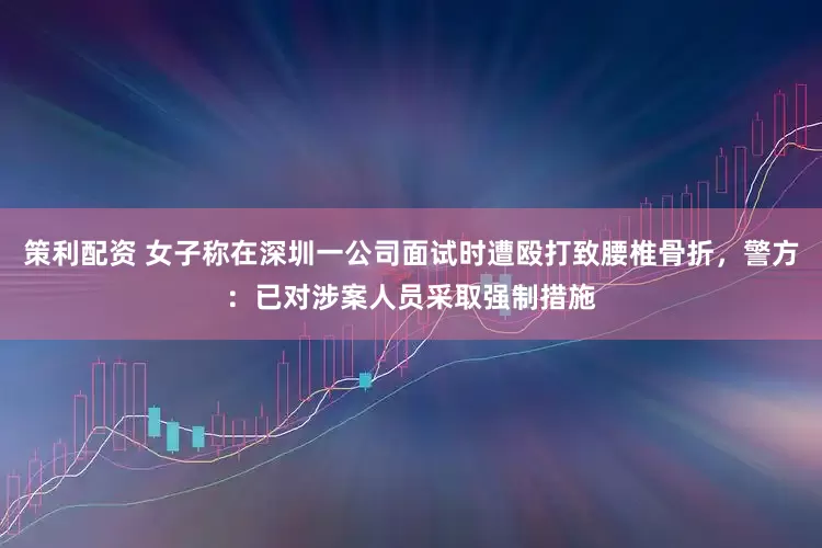 策利配资 女子称在深圳一公司面试时遭殴打致腰椎骨折，警方：已对涉案人员采取强制措施