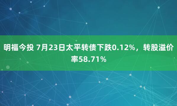 明福今投 7月23日太平转债下跌0.12%，转股溢价率58.71%