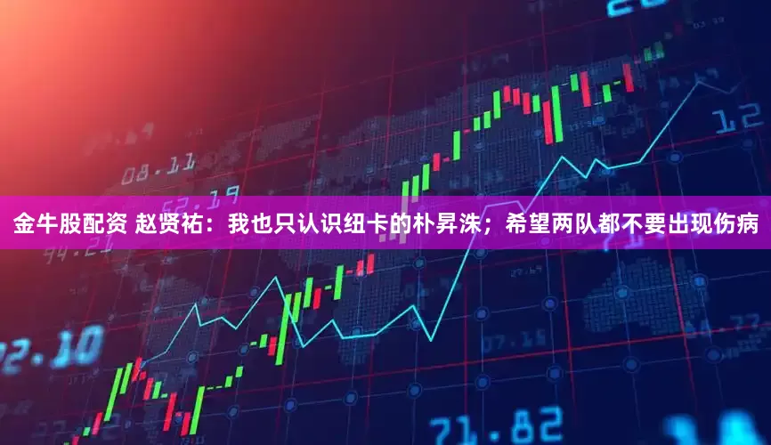 金牛股配资 赵贤祐：我也只认识纽卡的朴昇洙；希望两队都不要出现伤病
