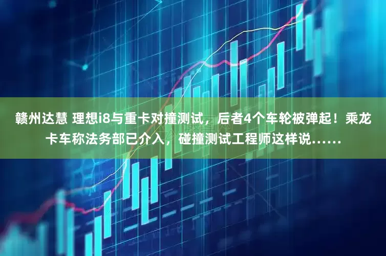 赣州达慧 理想i8与重卡对撞测试，后者4个车轮被弹起！乘龙卡车称法务部已介入，碰撞测试工程师这样说……