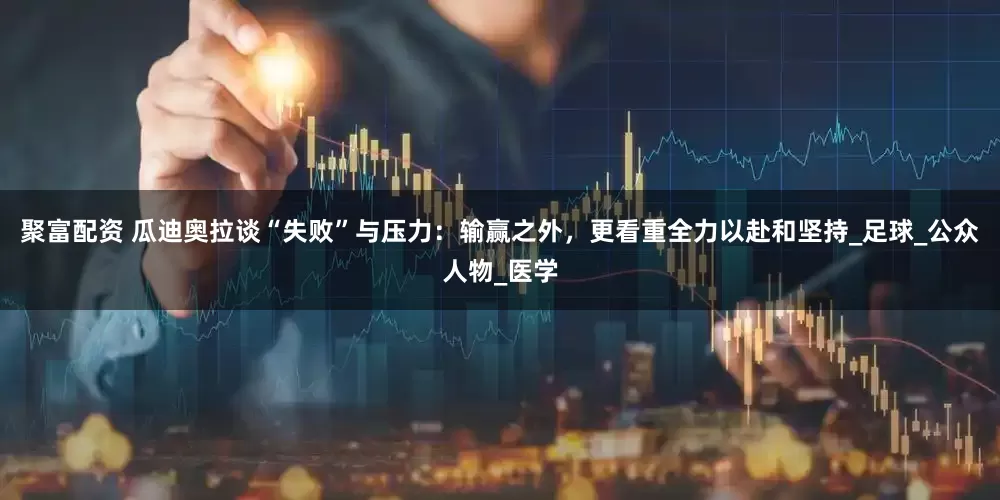 聚富配资 瓜迪奥拉谈“失败”与压力：输赢之外，更看重全力以赴和坚持_足球_公众人物_医学