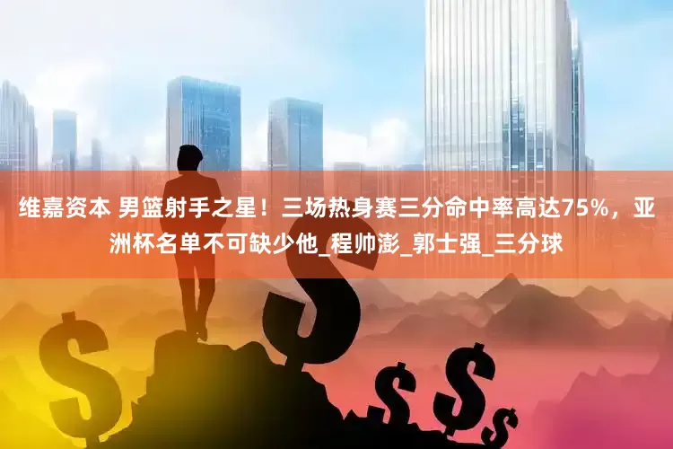 维嘉资本 男篮射手之星！三场热身赛三分命中率高达75%，亚洲杯名单不可缺少他_程帅澎_郭士强_三分球