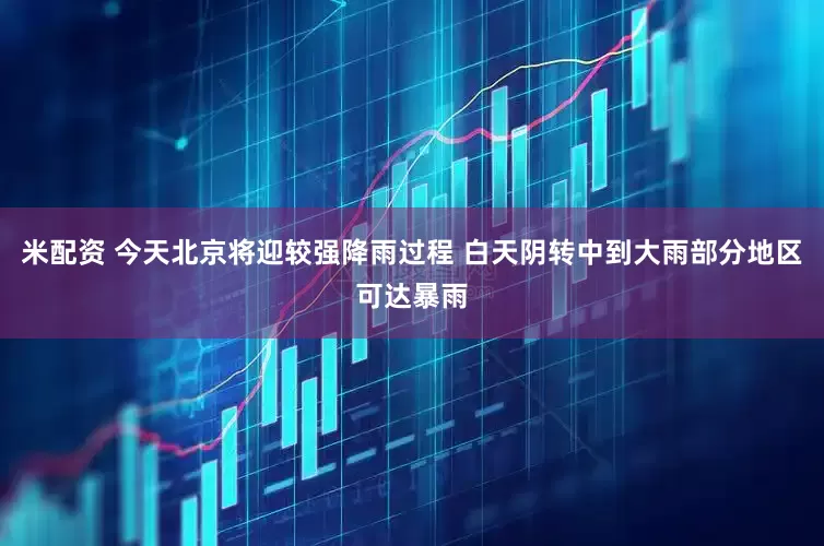 米配资 今天北京将迎较强降雨过程 白天阴转中到大雨部分地区可达暴雨