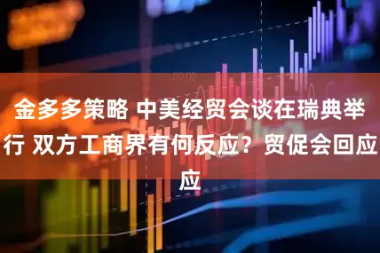 金多多策略 中美经贸会谈在瑞典举行 双方工商界有何反应？贸促会回应