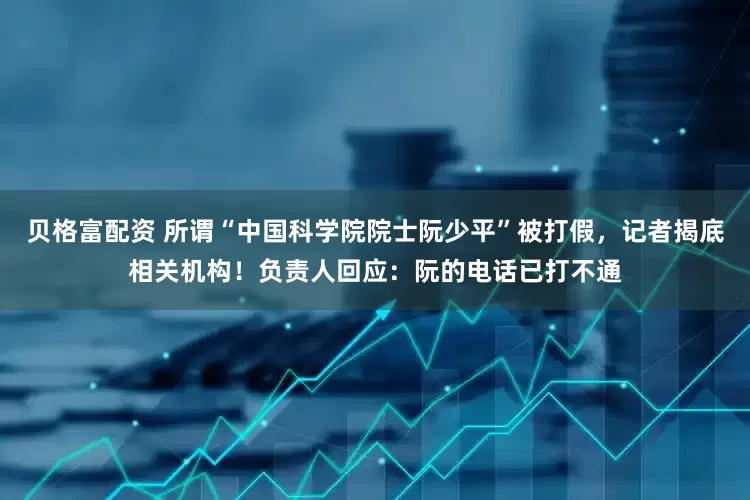 贝格富配资 所谓“中国科学院院士阮少平”被打假，记者揭底相关机构！负责人回应：阮的电话已打不通