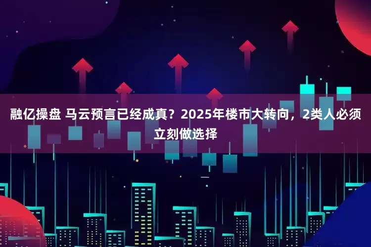 融亿操盘 马云预言已经成真？2025年楼市大转向，2类人必须立刻做选择