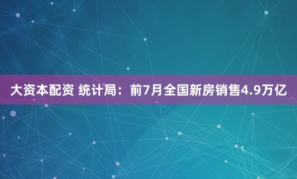 大资本配资 统计局：前7月全国新房销售4.9万亿