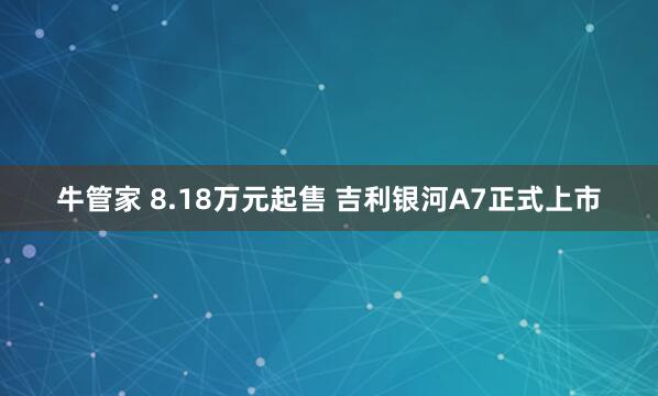 牛管家 8.18万元起售 吉利银河A7正式上市