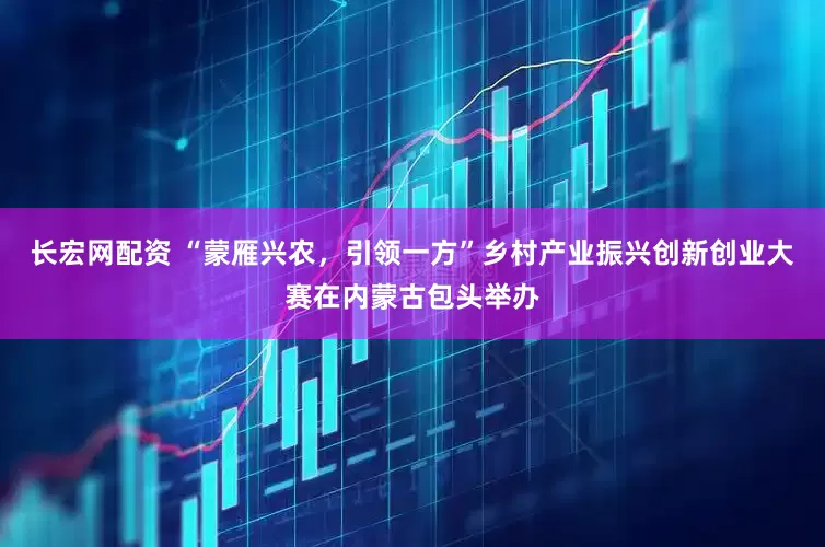 长宏网配资 “蒙雁兴农，引领一方”乡村产业振兴创新创业大赛在内蒙古包头举办