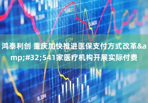 鸿泰利创 重庆加快推进医保支付方式改革&#32;541家医疗机构开展实际付费