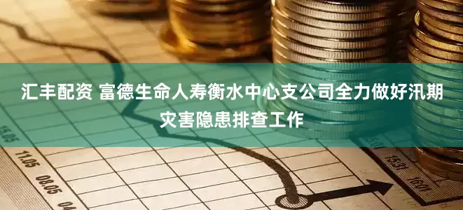 汇丰配资 富德生命人寿衡水中心支公司全力做好汛期灾害隐患排查工作