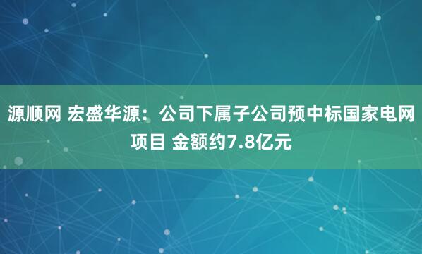 源顺网 宏盛华源：公司下属子公司预中标国家电网项目 金额约7.8亿元