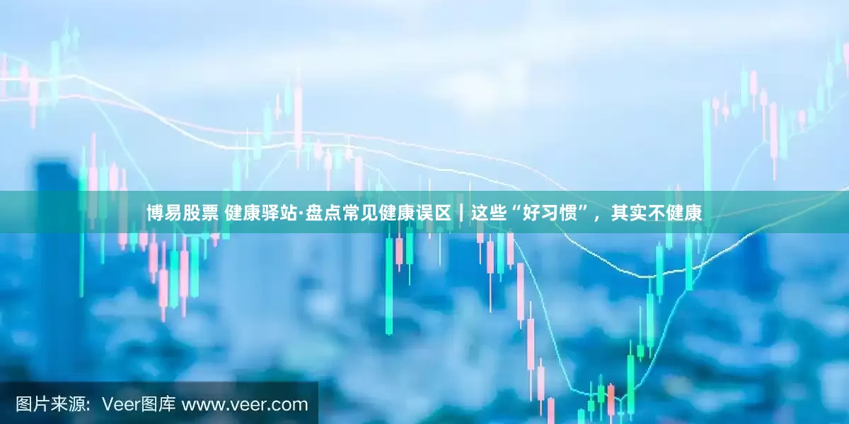 博易股票 健康驿站·盘点常见健康误区｜这些“好习惯”，其实不健康