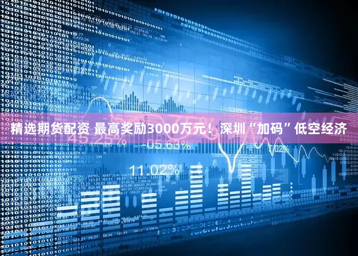 精选期货配资 最高奖励3000万元！深圳“加码”低空经济