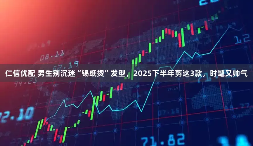 仁信优配 男生别沉迷“锡纸烫”发型，2025下半年剪这3款，时髦又帅气