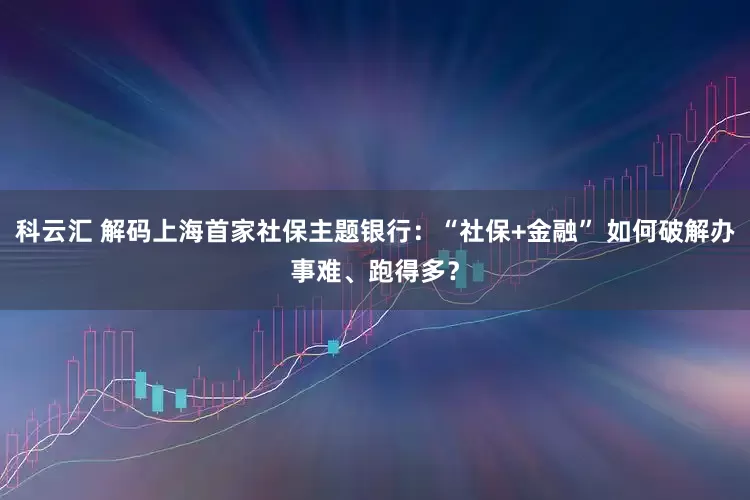 科云汇 解码上海首家社保主题银行：“社保+金融” 如何破解办事难、跑得多？