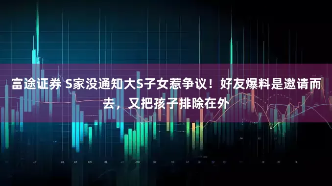 富途证券 S家没通知大S子女惹争议！好友爆料是邀请而去，又把孩子排除在外