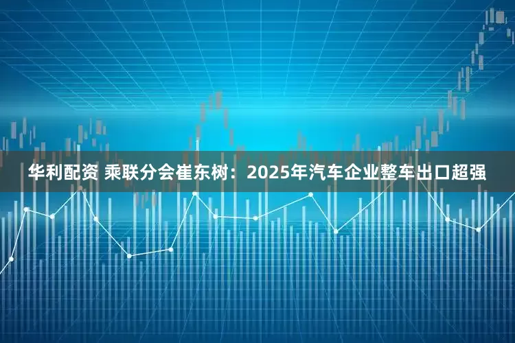 华利配资 乘联分会崔东树：2025年汽车企业整车出口超强