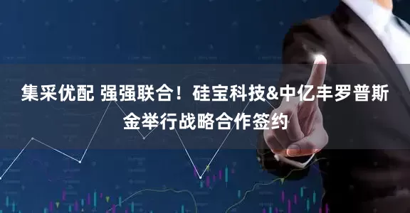 集采优配 强强联合！硅宝科技&中亿丰罗普斯金举行战略合作签约
