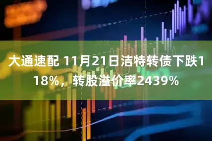 大通速配 11月21日洁特转债下跌118%，转股溢价率2439%