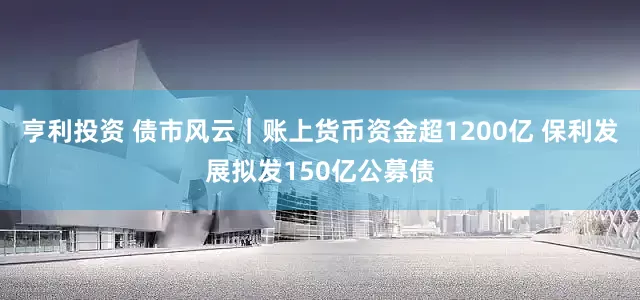 亨利投资 债市风云｜账上货币资金超1200亿 保利发展拟发150亿公募债