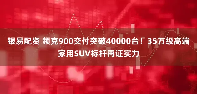 银易配资 领克900交付突破40000台！35万级高端家用SUV标杆再证实力